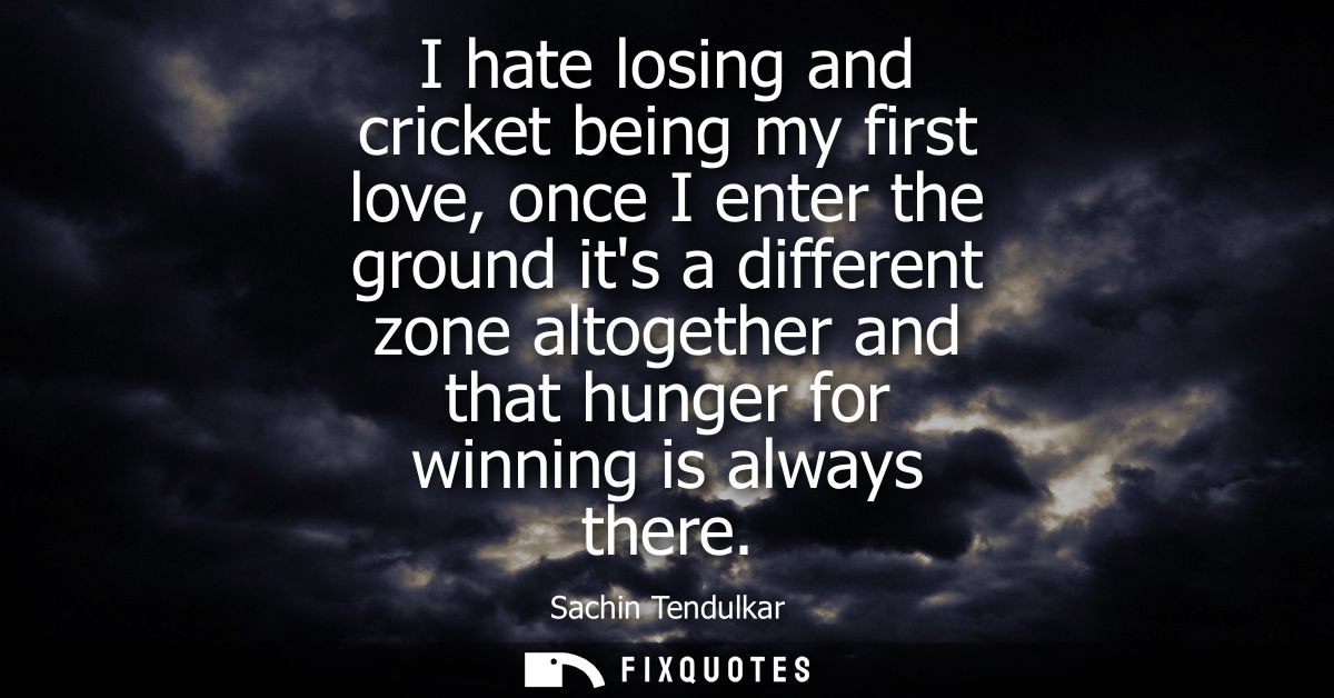 I hate losing and cricket being my first love, once I enter the ground its a different zone altogether and that hunger f