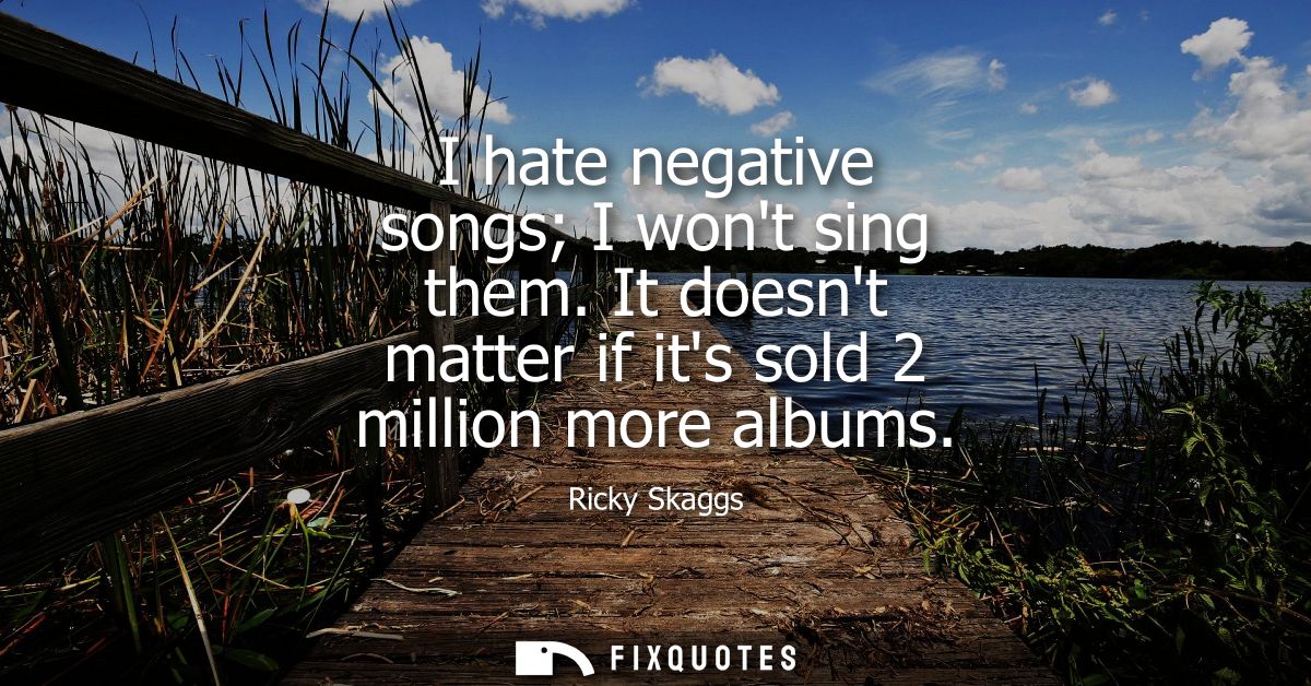 I hate negative songs I wont sing them. It doesnt matter if its sold 2 million more albums