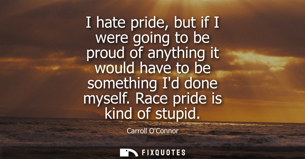 I hate pride, but if I were going to be proud of anything it would have to be something Id done myself. Race pride is ki