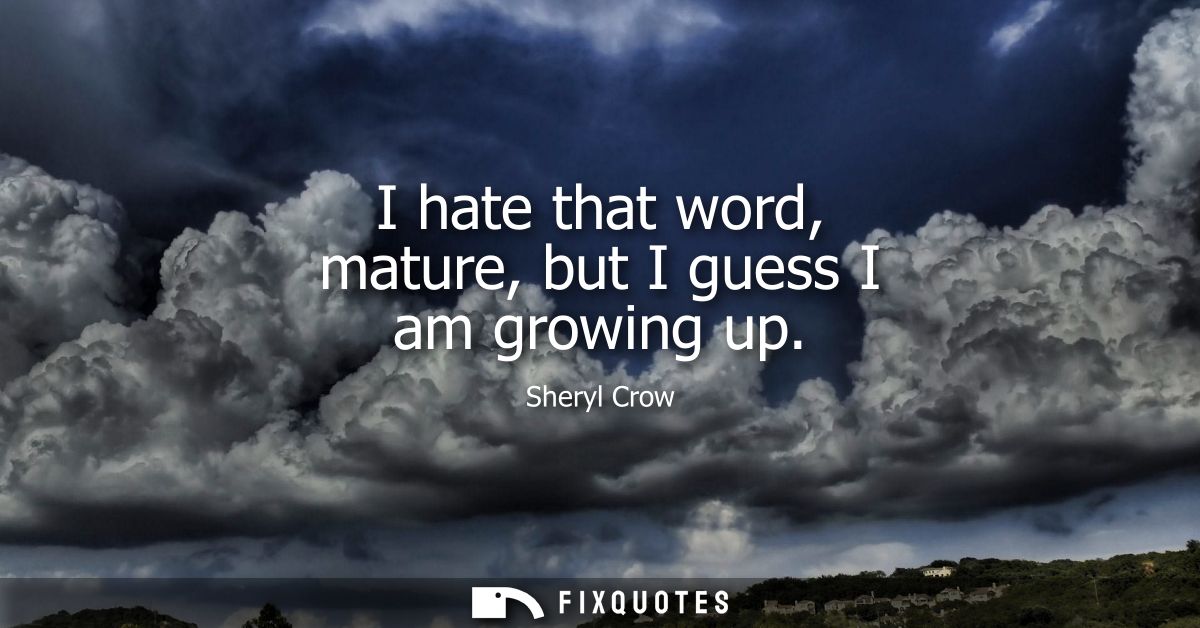 I hate that word, mature, but I guess I am growing up