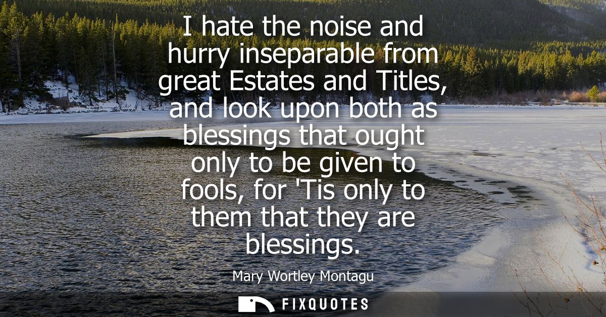 I hate the noise and hurry inseparable from great Estates and Titles, and look upon both as blessings that ought only to