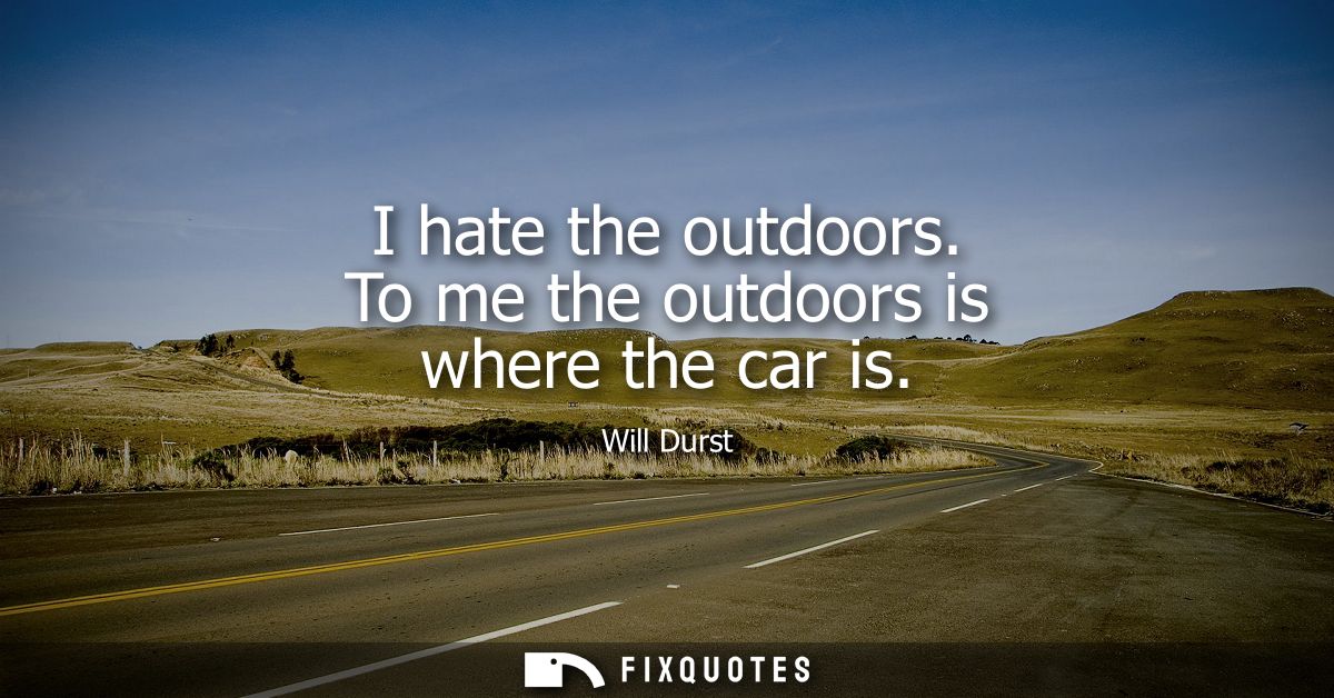 I hate the outdoors. To me the outdoors is where the car is