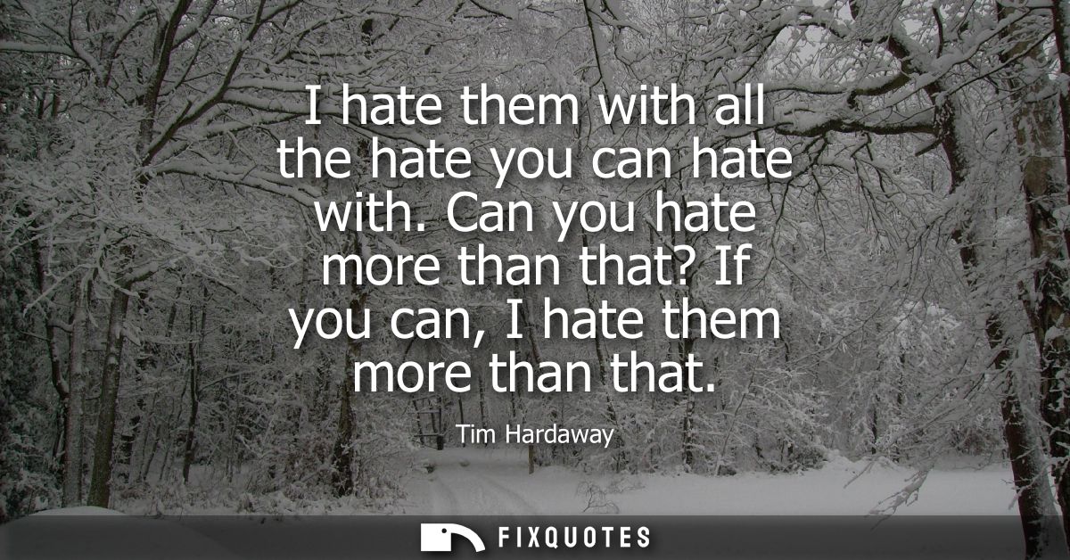I hate them with all the hate you can hate with. Can you hate more than that? If you can, I hate them more than that