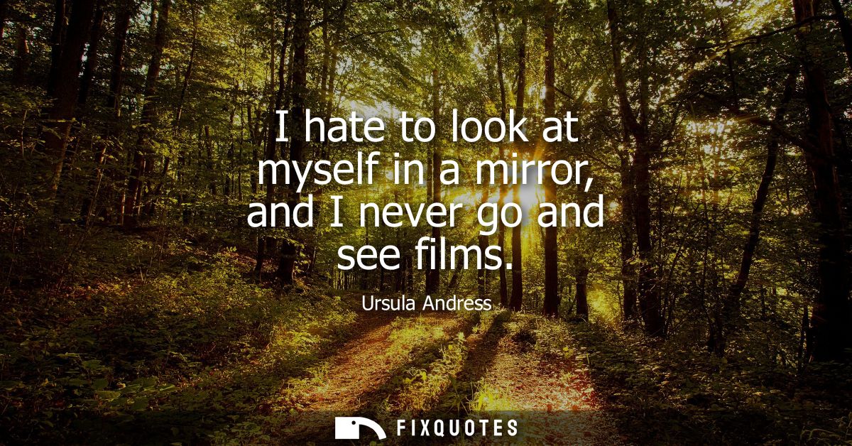 I hate to look at myself in a mirror, and I never go and see films