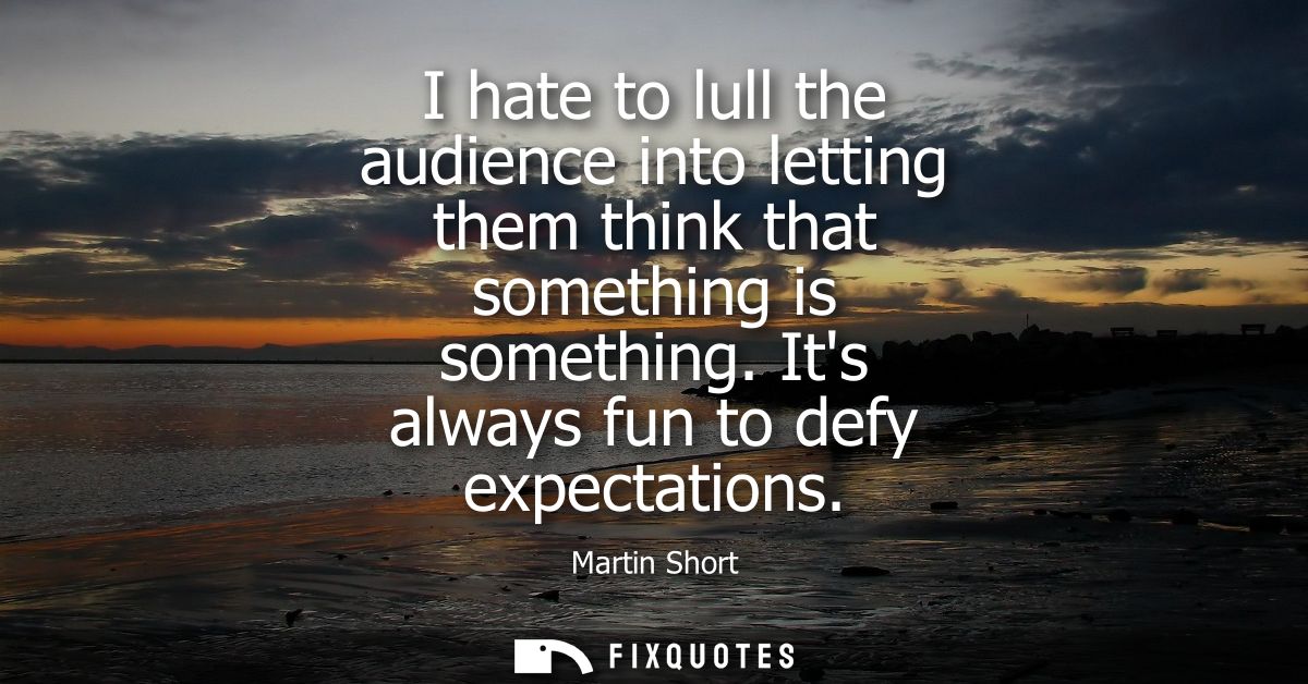 I hate to lull the audience into letting them think that something is something. Its always fun to defy expectations