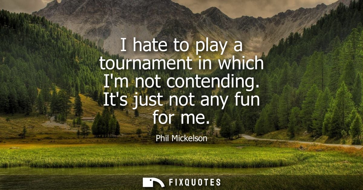 I hate to play a tournament in which Im not contending. Its just not any fun for me