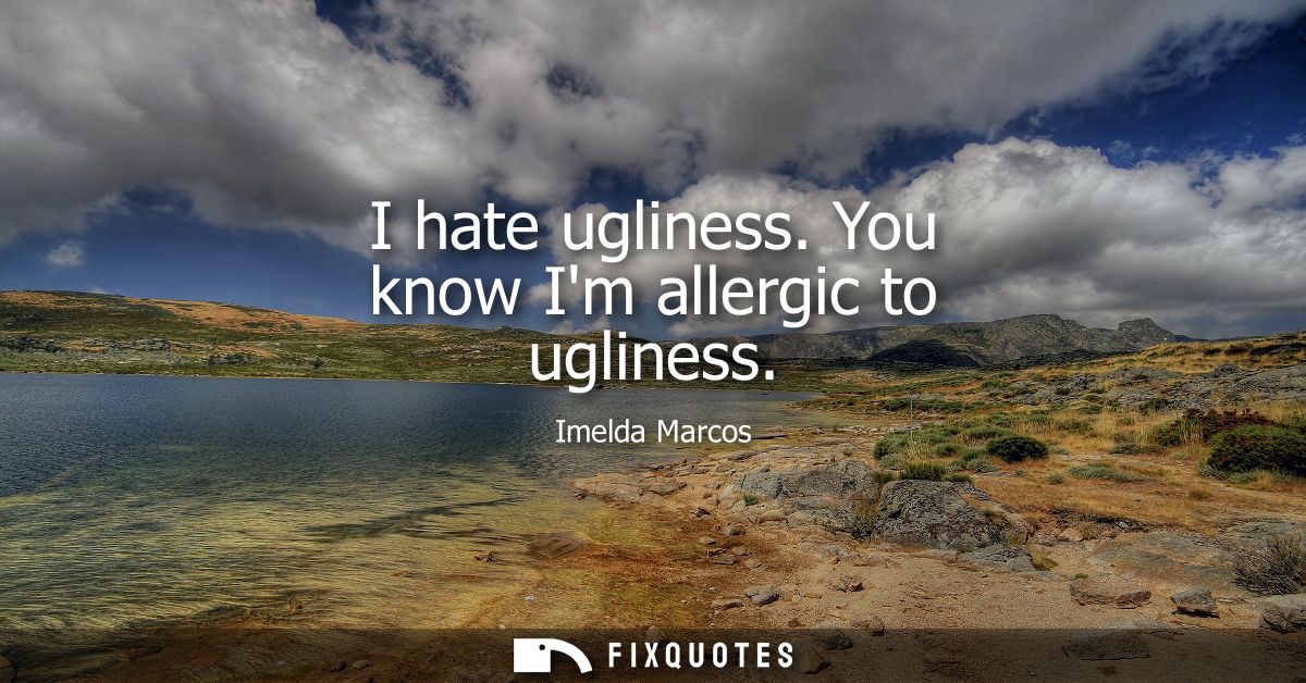 I hate ugliness. You know Im allergic to ugliness
