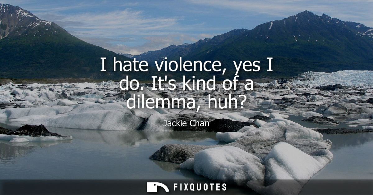I hate violence, yes I do. Its kind of a dilemma, huh?