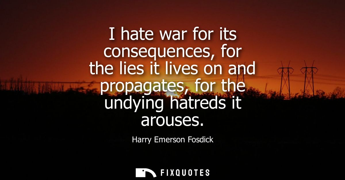 I hate war for its consequences, for the lies it lives on and propagates, for the undying hatreds it arouses