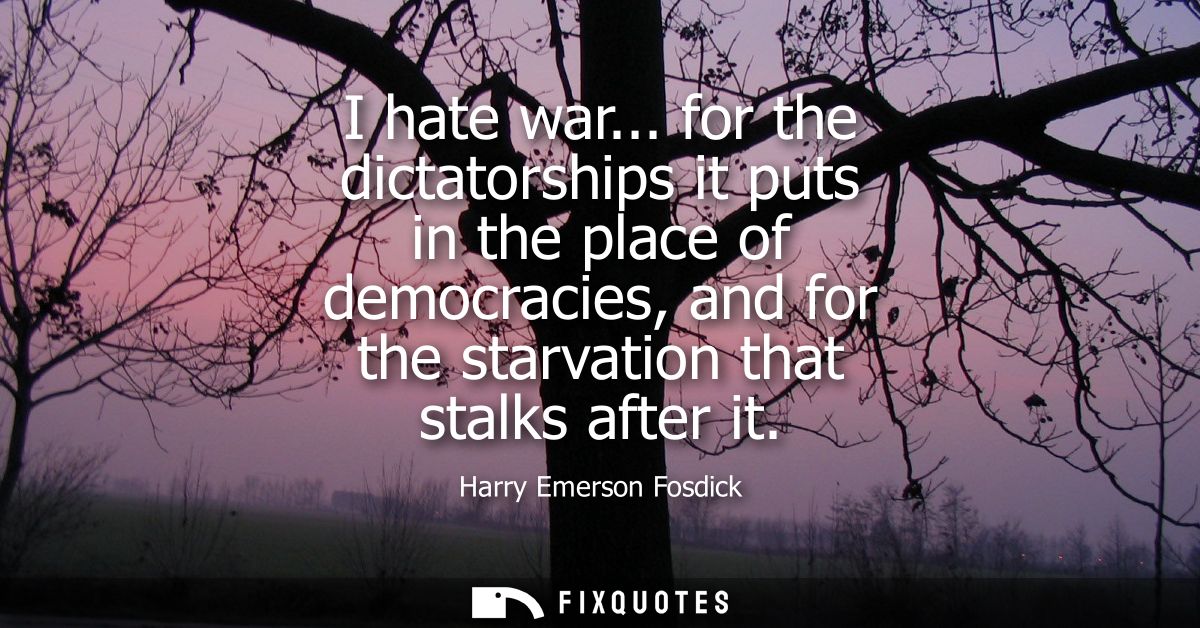 I hate war... for the dictatorships it puts in the place of democracies, and for the starvation that stalks after it