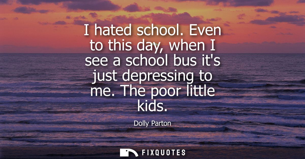 I hated school. Even to this day, when I see a school bus its just depressing to me. The poor little kids