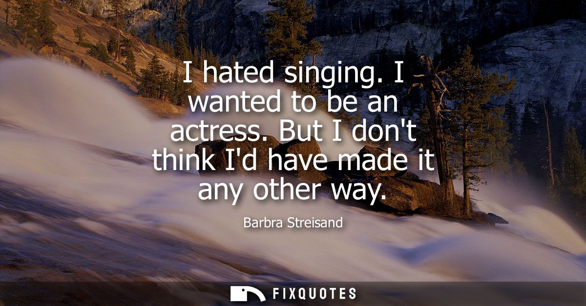 I hated singing. I wanted to be an actress. But I dont think Id have made it any other way