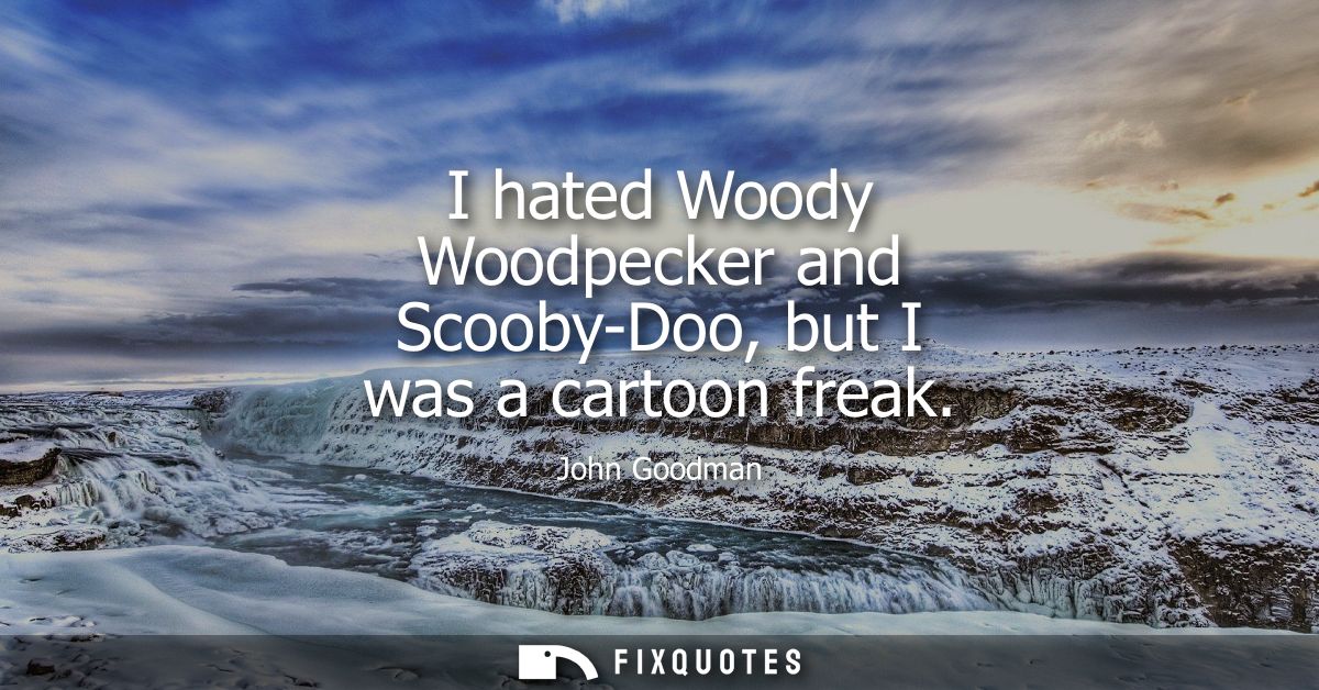 I hated Woody Woodpecker and Scooby-Doo, but I was a cartoon freak