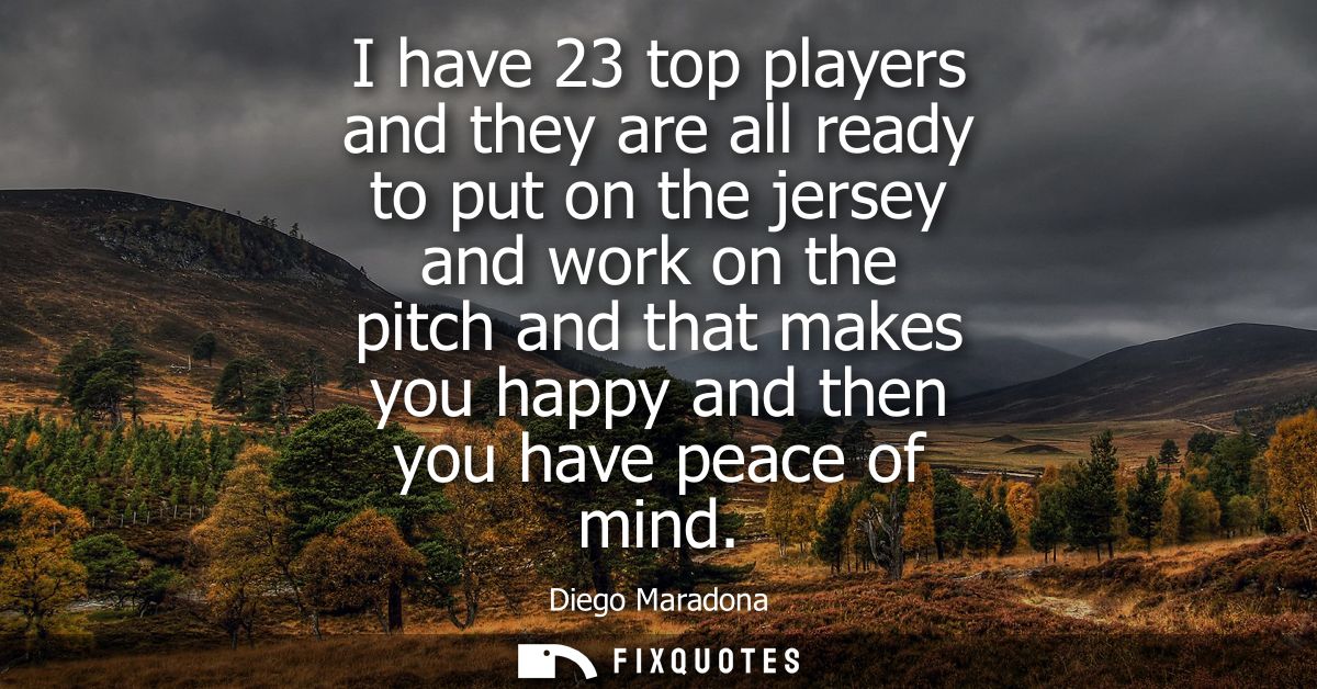 I have 23 top players and they are all ready to put on the jersey and work on the pitch and that makes you happy and the