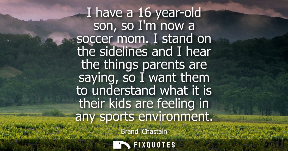 I have a 16 year-old son, so Im now a soccer mom. I stand on the sidelines and I hear the things parents are saying, so 
