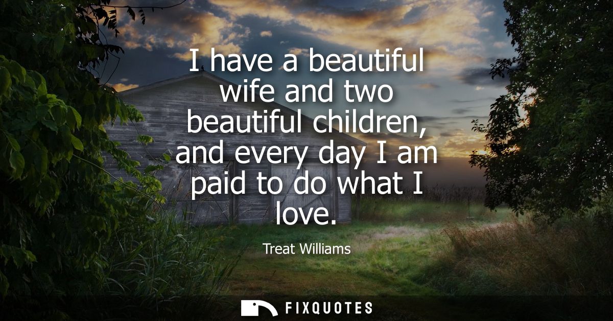 I have a beautiful wife and two beautiful children, and every day I am paid to do what I love