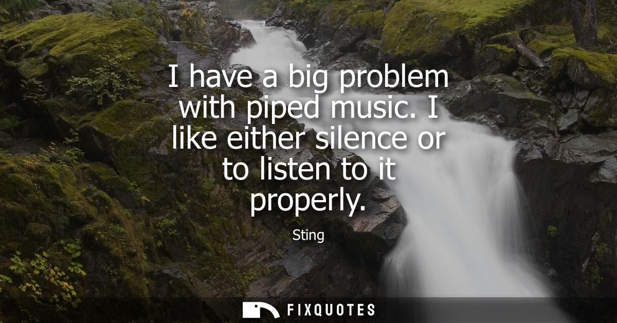 I have a big problem with piped music. I like either silence or to listen to it properly
