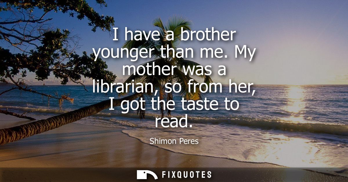 I have a brother younger than me. My mother was a librarian, so from her, I got the taste to read