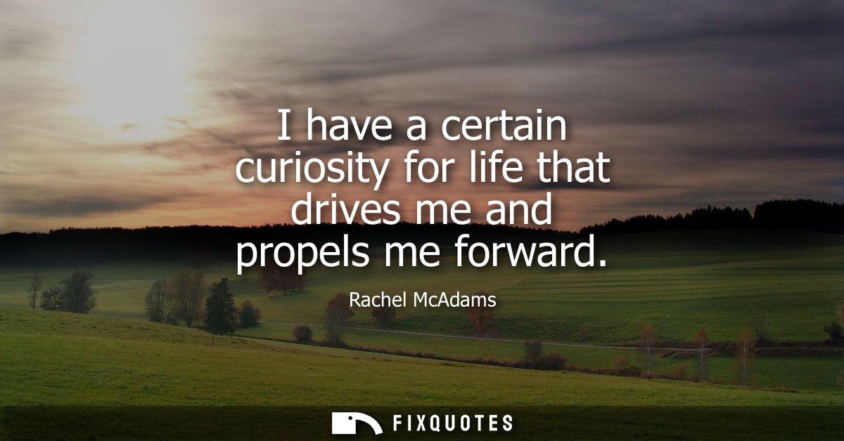 I have a certain curiosity for life that drives me and propels me forward