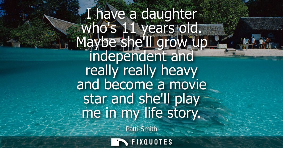 I have a daughter whos 11 years old. Maybe shell grow up independent and really really heavy and become a movie star and