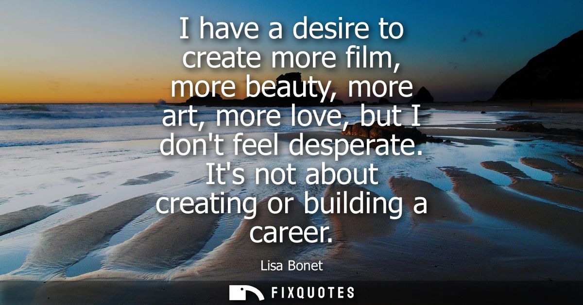 I have a desire to create more film, more beauty, more art, more love, but I dont feel desperate. Its not about creating