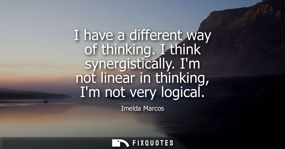 I have a different way of thinking. I think synergistically. Im not linear in thinking, Im not very logical