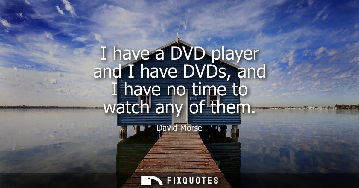 I have a DVD player and I have DVDs, and I have no time to watch any of them
