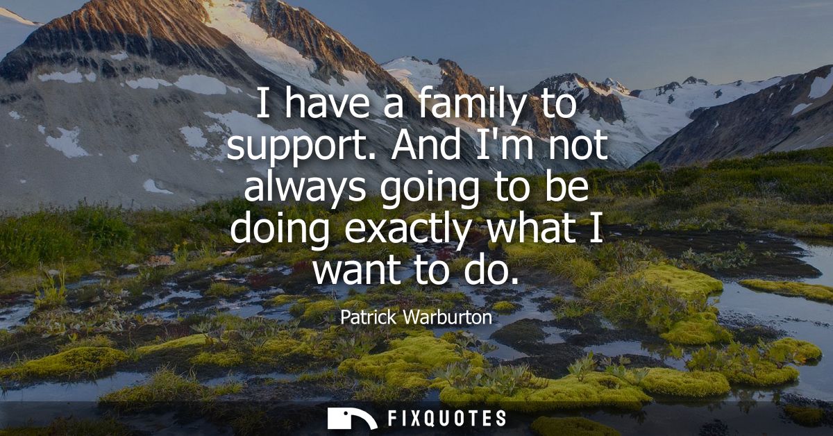 I have a family to support. And Im not always going to be doing exactly what I want to do