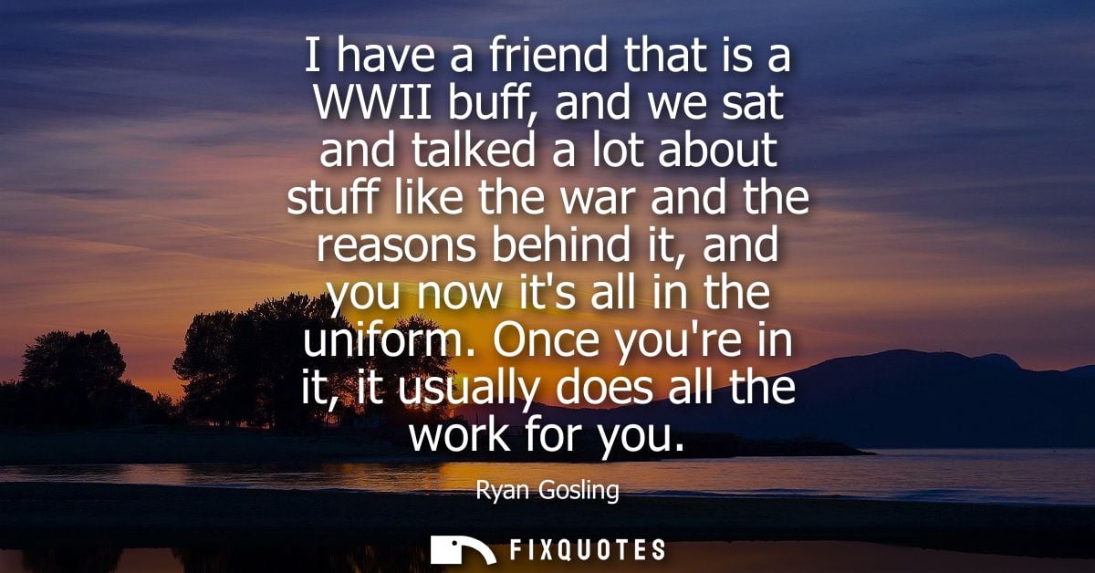 I have a friend that is a WWII buff, and we sat and talked a lot about stuff like the war and the reasons behind it, and