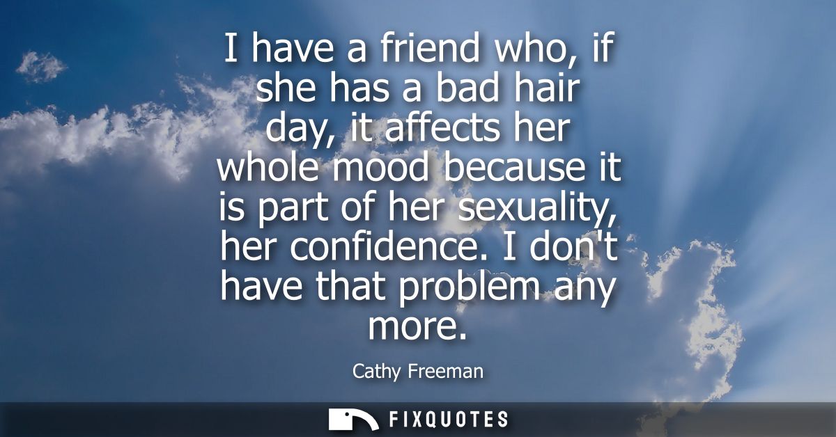 I have a friend who, if she has a bad hair day, it affects her whole mood because it is part of her sexuality, her confi