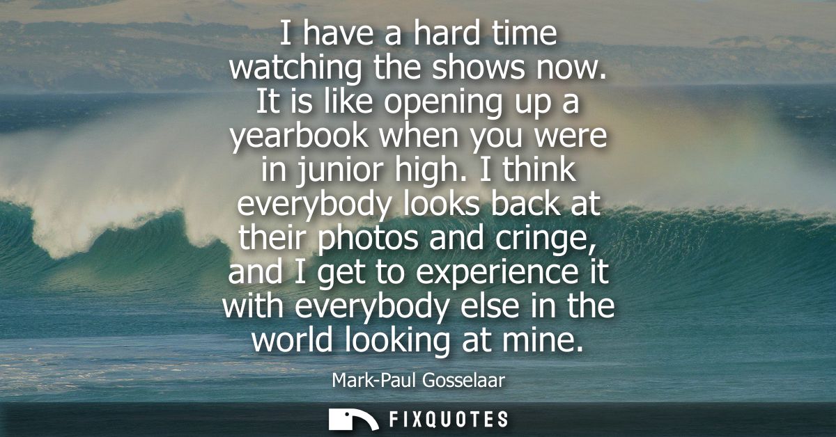 I have a hard time watching the shows now. It is like opening up a yearbook when you were in junior high.