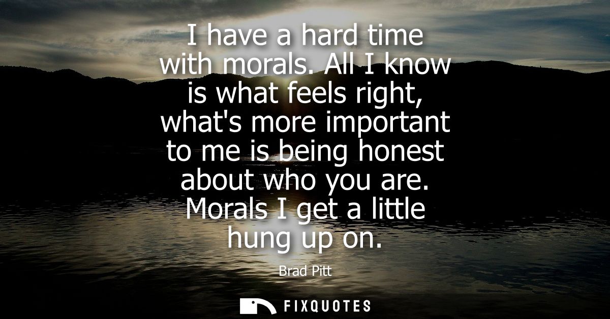 I have a hard time with morals. All I know is what feels right, whats more important to me is being honest about who you