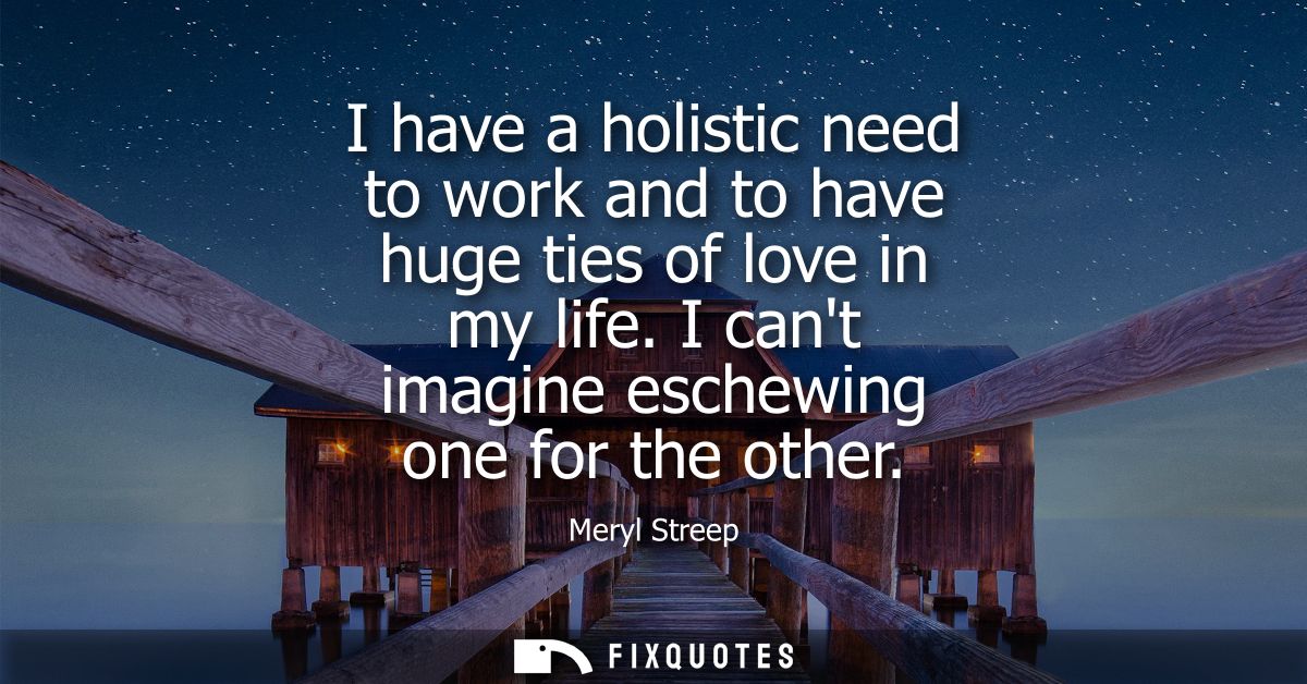 I have a holistic need to work and to have huge ties of love in my life. I cant imagine eschewing one for the other
