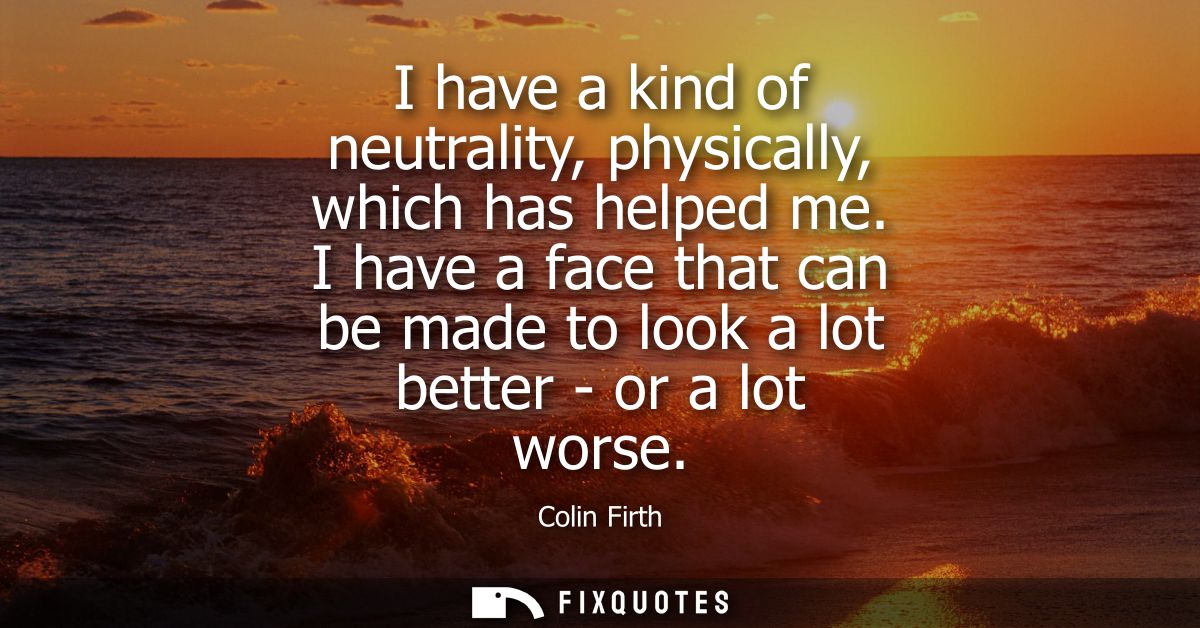 I have a kind of neutrality, physically, which has helped me. I have a face that can be made to look a lot better - or a