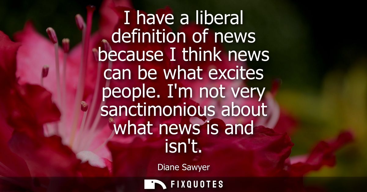I have a liberal definition of news because I think news can be what excites people. Im not very sanctimonious about wha