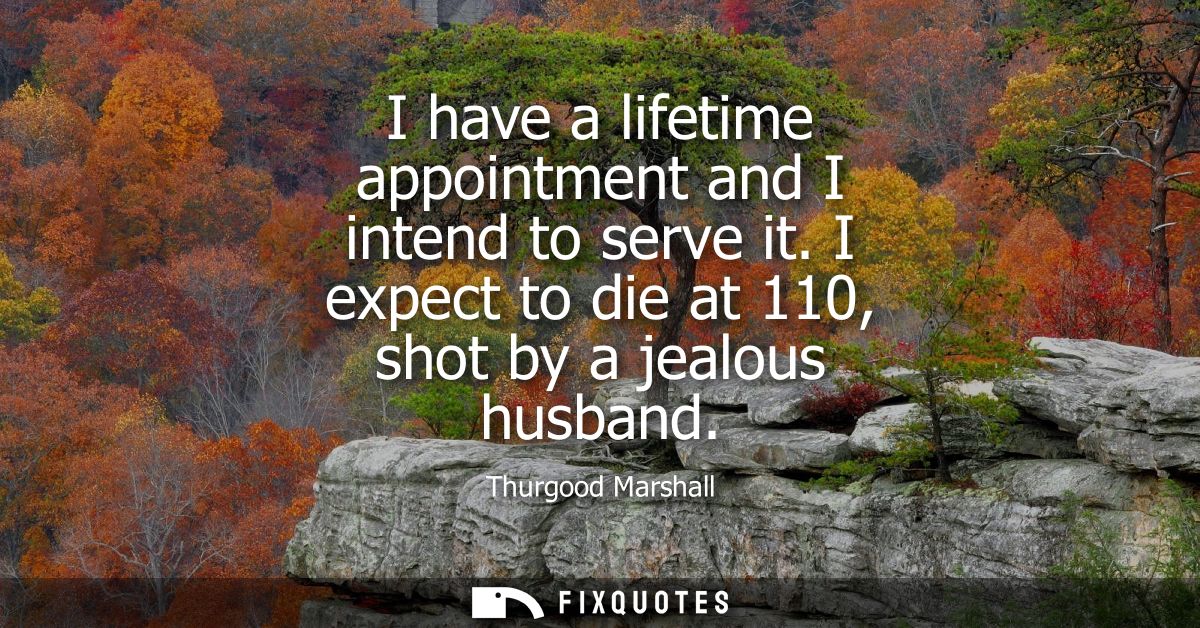 I have a lifetime appointment and I intend to serve it. I expect to die at 110, shot by a jealous husband