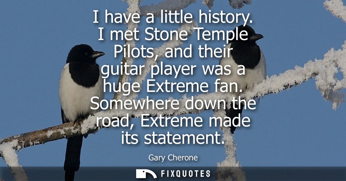 I have a little history. I met Stone Temple Pilots, and their guitar player was a huge Extreme fan. Somewhere down the r