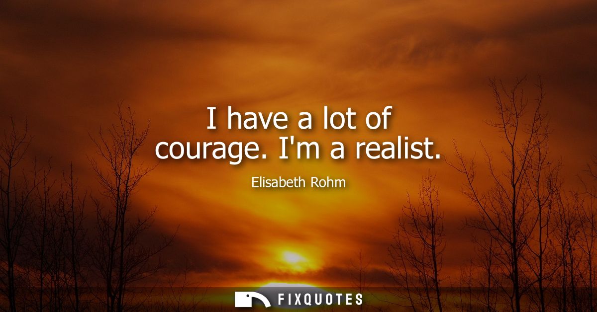 I have a lot of courage. Im a realist