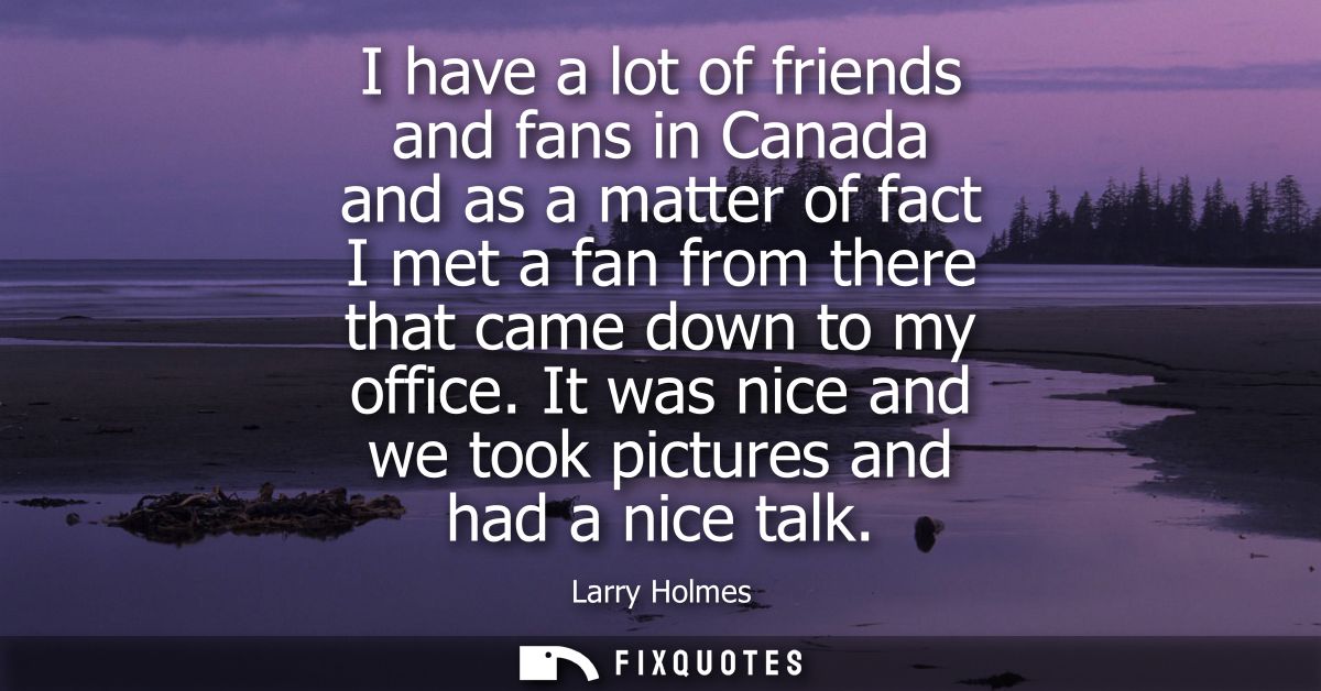 I have a lot of friends and fans in Canada and as a matter of fact I met a fan from there that came down to my office.
