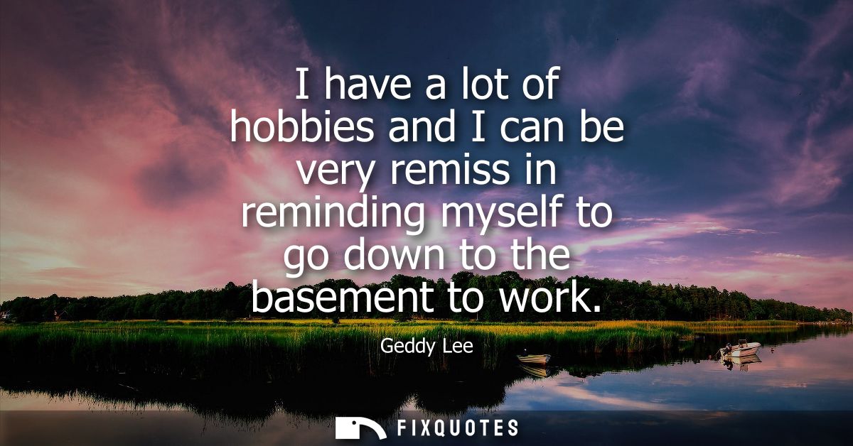 I have a lot of hobbies and I can be very remiss in reminding myself to go down to the basement to work