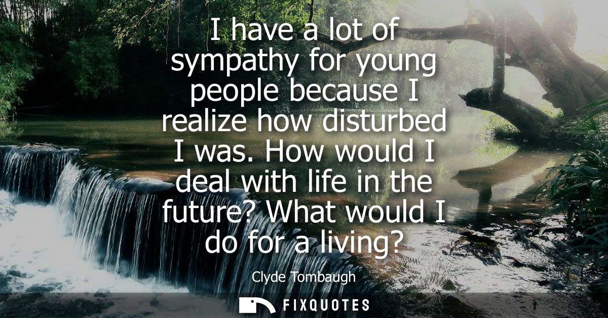 I have a lot of sympathy for young people because I realize how disturbed I was. How would I deal with life in the futur