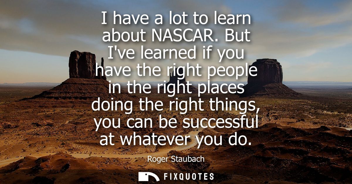 I have a lot to learn about NASCAR. But Ive learned if you have the right people in the right places doing the right thi
