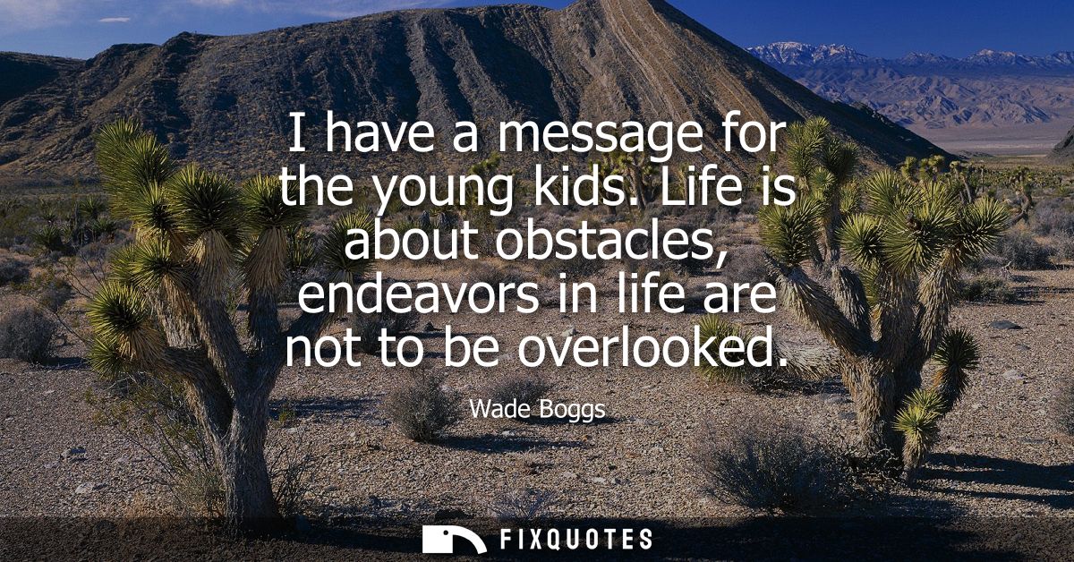 I have a message for the young kids. Life is about obstacles, endeavors in life are not to be overlooked