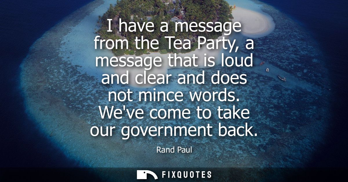 I have a message from the Tea Party, a message that is loud and clear and does not mince words. Weve come to take our go