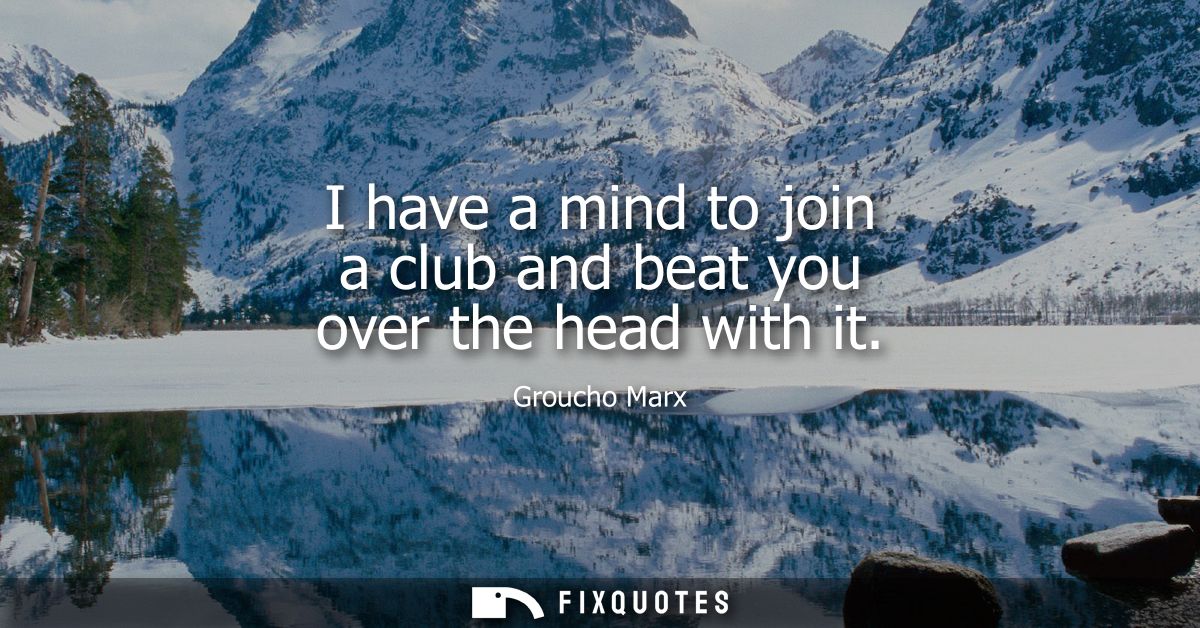 I have a mind to join a club and beat you over the head with it