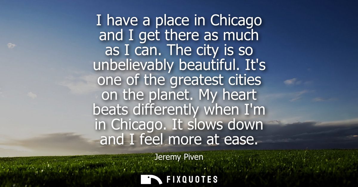 I have a place in Chicago and I get there as much as I can. The city is so unbelievably beautiful. Its one of the greate