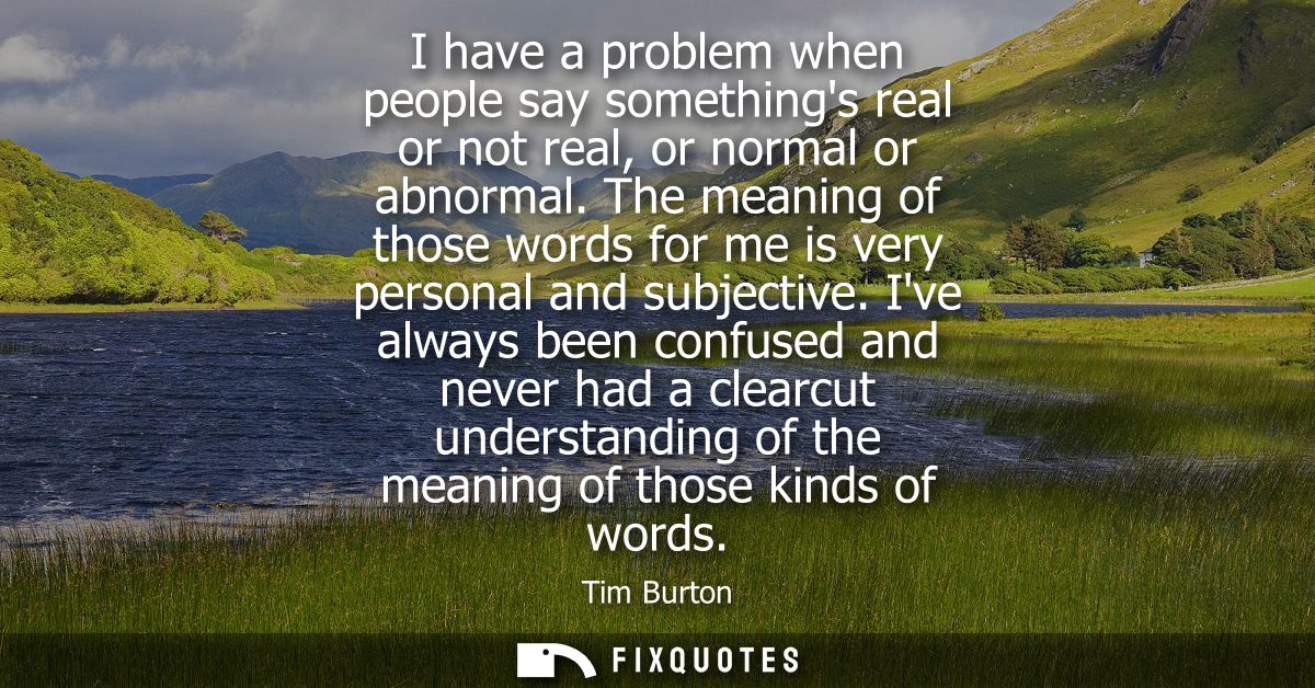 I have a problem when people say somethings real or not real, or normal or abnormal. The meaning of those words for me i