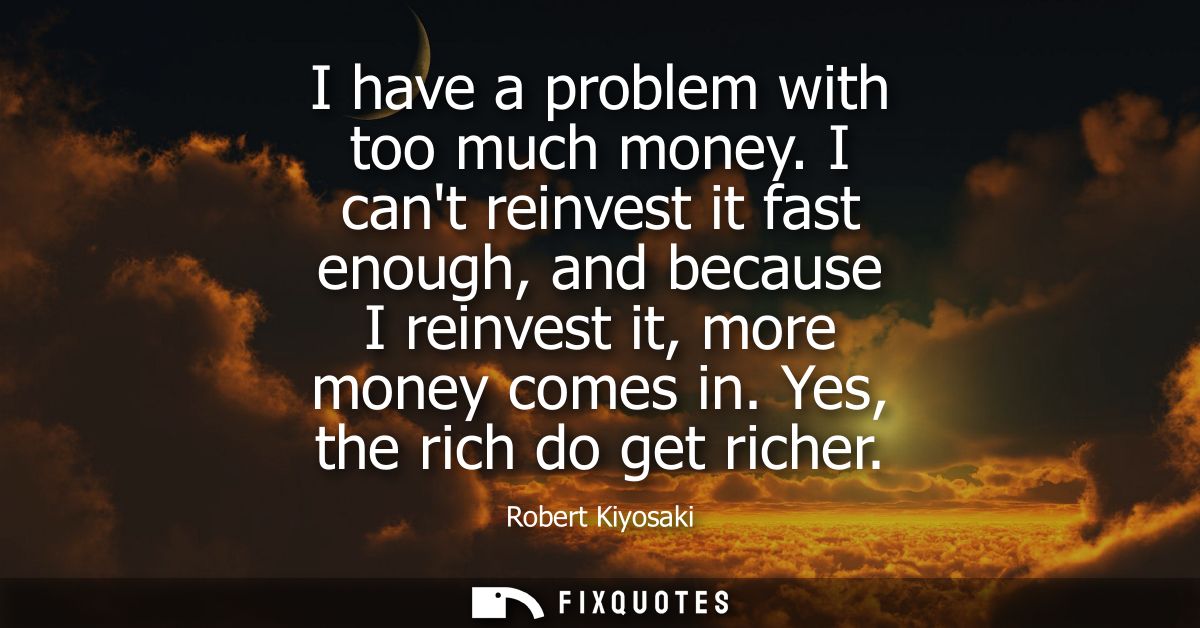 I have a problem with too much money. I cant reinvest it fast enough, and because I reinvest it, more money comes in. Ye