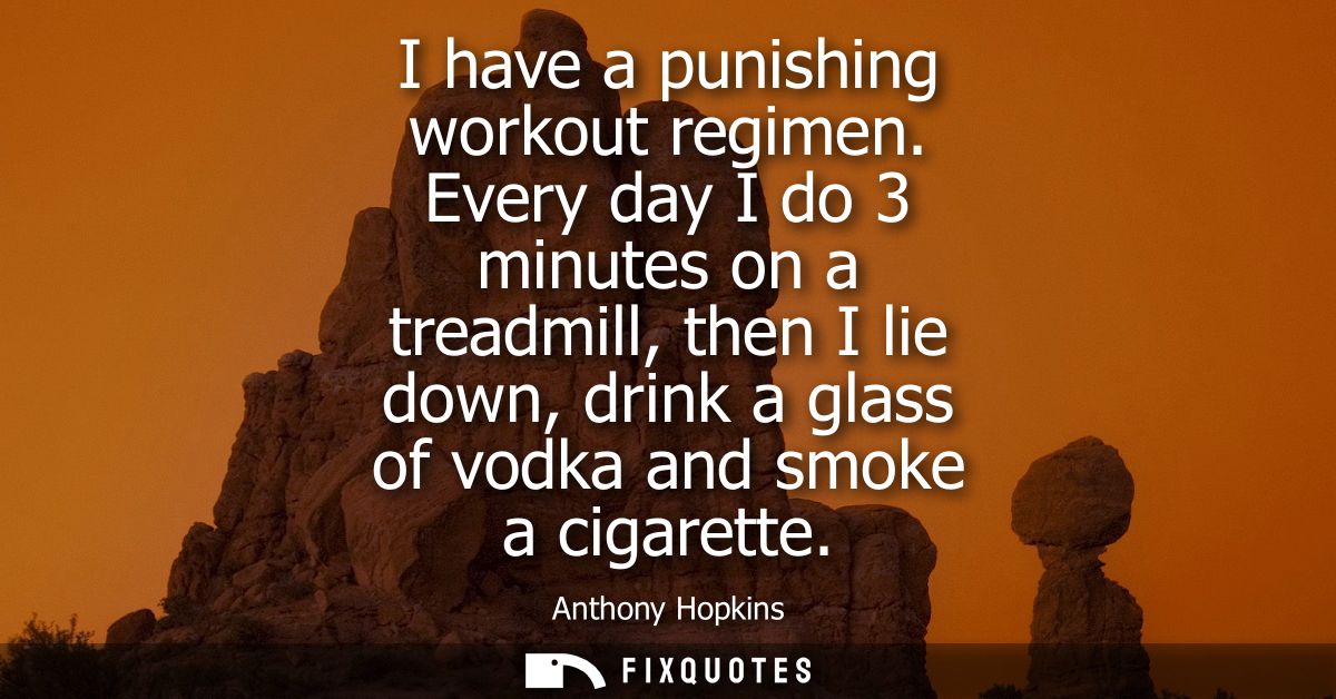 I have a punishing workout regimen. Every day I do 3 minutes on a treadmill, then I lie down, drink a glass of vodka and