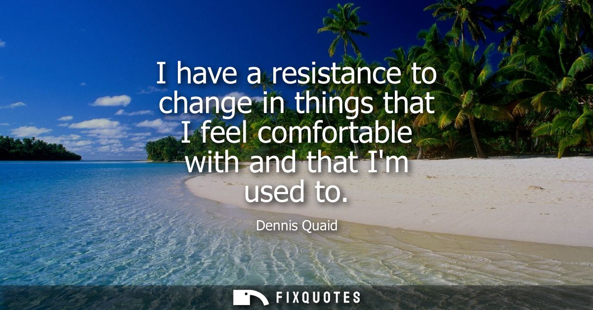 I have a resistance to change in things that I feel comfortable with and that Im used to